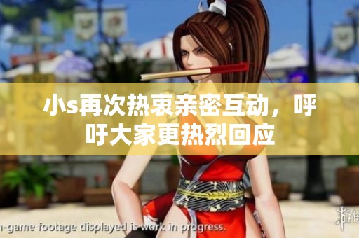 小s再次热衷亲密互动，呼吁大家更热烈回应