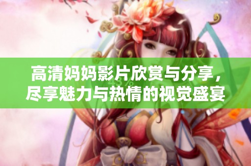 高清妈妈影片欣赏与分享，尽享魅力与热情的视觉盛宴