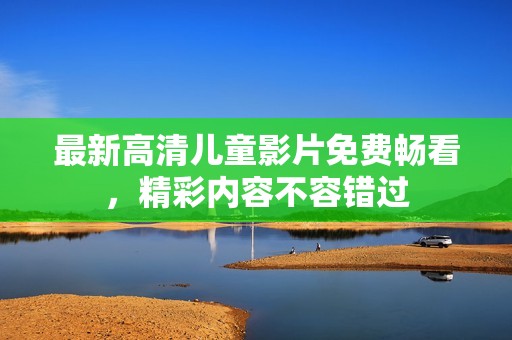 最新高清儿童影片免费畅看，精彩内容不容错过