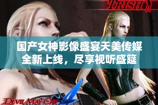 国产女神影像盛宴天美传媒全新上线，尽享视听盛筵
