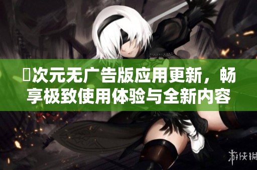 囧次元无广告版应用更新，畅享极致使用体验与全新内容