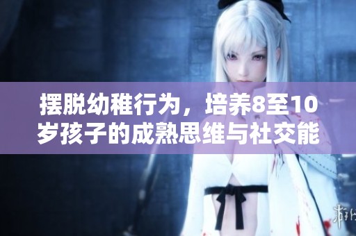 摆脱幼稚行为，培养8至10岁孩子的成熟思维与社交能力