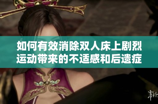 如何有效消除双人床上剧烈运动带来的不适感和后遗症