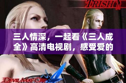 三人情深，一起看《三人成全》高清电视剧，感受爱的力量