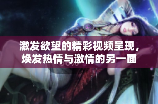 激发欲望的精彩视频呈现，焕发热情与激情的另一面