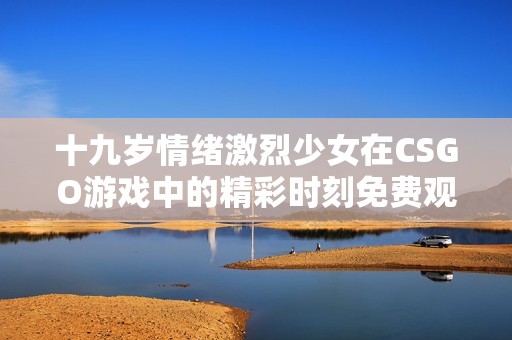 十九岁情绪激烈少女在CSGO游戏中的精彩时刻免费观看
