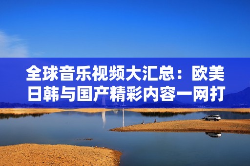 全球音乐视频大汇总：欧美日韩与国产精彩内容一网打尽