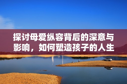 探讨母爱纵容背后的深意与影响，如何塑造孩子的人生与性格