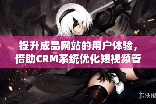 提升成品网站的用户体验，借助CRM系统优化短视频管理方案