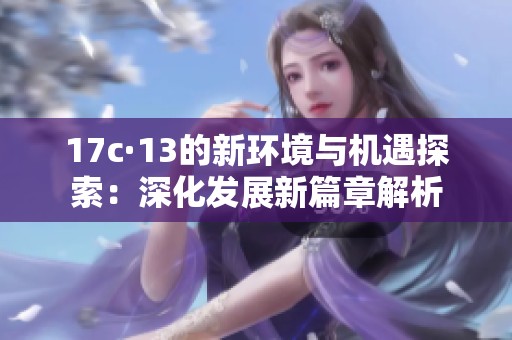 17c·13的新环境与机遇探索：深化发展新篇章解析