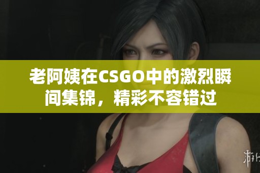 老阿姨在CSGO中的激烈瞬间集锦，精彩不容错过