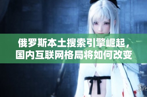 俄罗斯本土搜索引擎崛起，国内互联网格局将如何改变