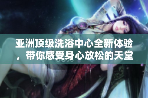 亚洲顶级洗浴中心全新体验，带你感受身心放松的天堂