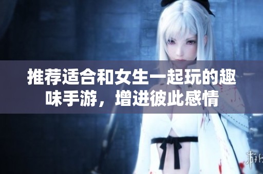 推荐适合和女生一起玩的趣味手游，增进彼此感情