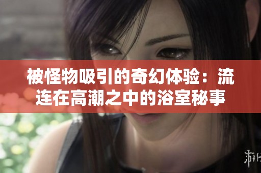 被怪物吸引的奇幻体验：流连在高潮之中的浴室秘事