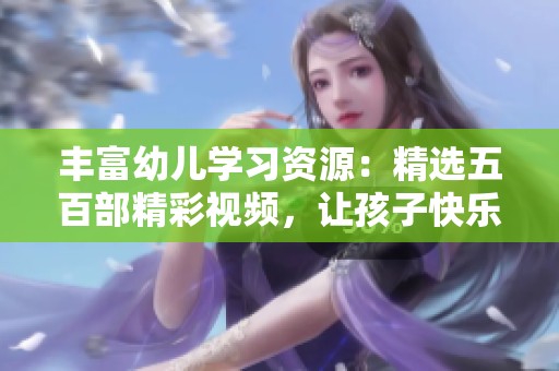 丰富幼儿学习资源：精选五百部精彩视频，让孩子快乐成长