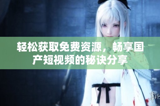 轻松获取免费资源，畅享国产短视频的秘诀分享