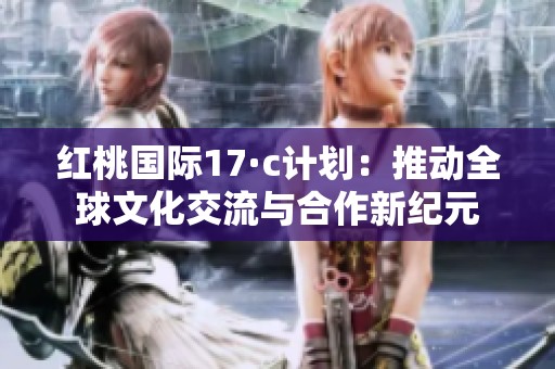 红桃国际17·c计划：推动全球文化交流与合作新纪元