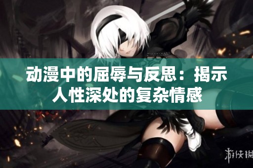 动漫中的屈辱与反思：揭示人性深处的复杂情感
