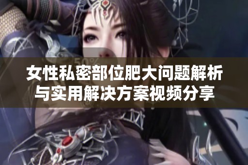 女性私密部位肥大问题解析与实用解决方案视频分享