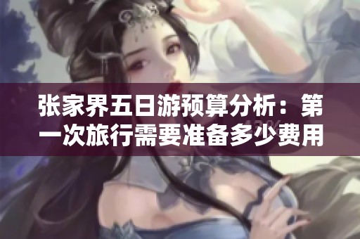 张家界五日游预算分析：第一次旅行需要准备多少费用