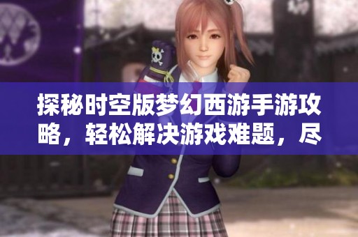探秘时空版梦幻西游手游攻略，轻松解决游戏难题，尽情享受乐趣