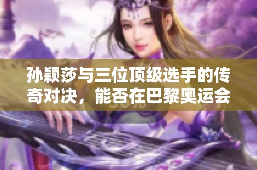 孙颖莎与三位顶级选手的传奇对决，能否在巴黎奥运会创造新辉煌