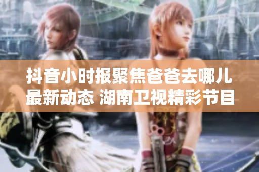 抖音小时报聚焦爸爸去哪儿最新动态 湖南卫视精彩节目一览