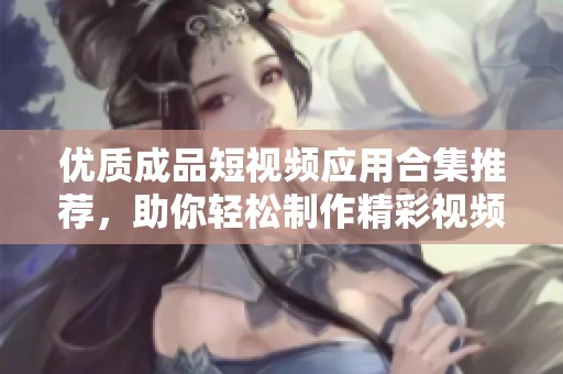 优质成品短视频应用合集推荐，助你轻松制作精彩视频内容