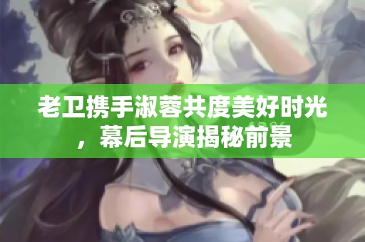 老卫携手淑蓉共度美好时光，幕后导演揭秘前景