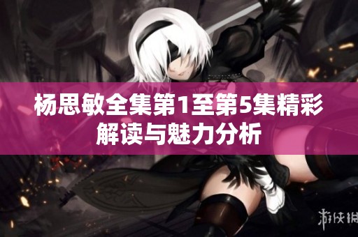 杨思敏全集第1至第5集精彩解读与魅力分析