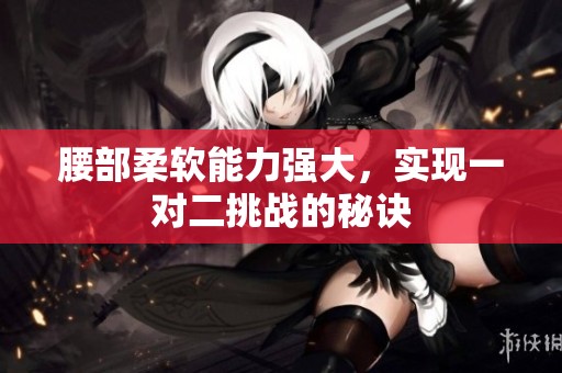 腰部柔软能力强大，实现一对二挑战的秘诀