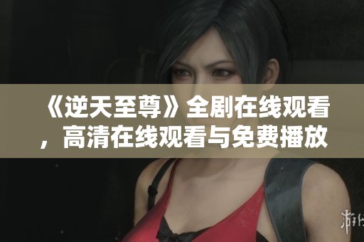 《逆天至尊》全剧在线观看，高清在线观看与免费播放方式解析