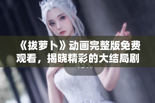 《拔萝卜》动画完整版免费观看，揭晓精彩的大结局剧情故事