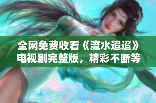 全网免费收看《流水迢迢》电视剧完整版，精彩不断等你来！