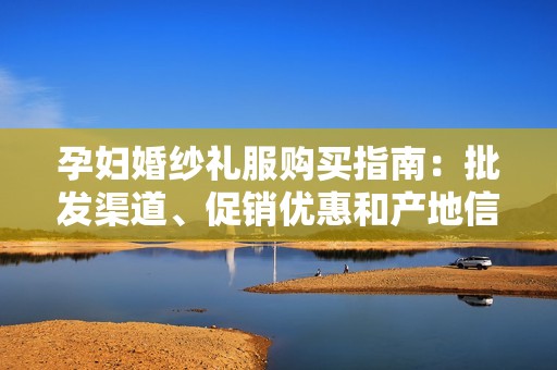 孕妇婚纱礼服购买指南：批发渠道、促销优惠和产地信息分享