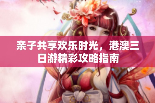 亲子共享欢乐时光，港澳三日游精彩攻略指南