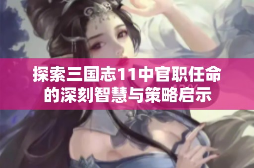 探索三国志11中官职任命的深刻智慧与策略启示