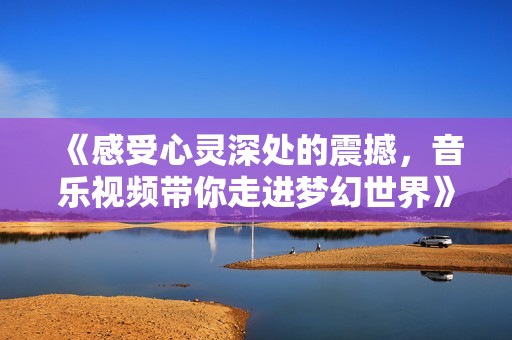 《感受心灵深处的震撼，音乐视频带你走进梦幻世界》