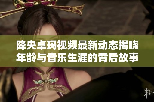 降央卓玛视频最新动态揭晓年龄与音乐生涯的背后故事