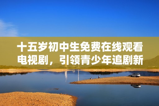 十五岁初中生免费在线观看电视剧，引领青少年追剧新风潮