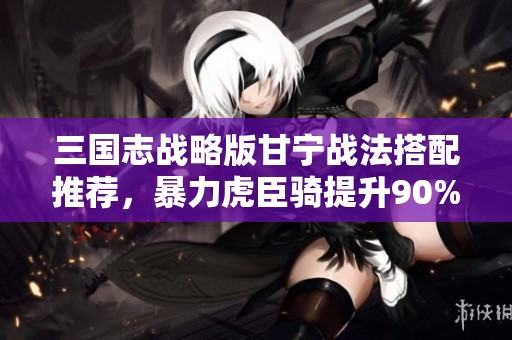 三国志战略版甘宁战法搭配推荐，暴力虎臣骑提升90%会心表现