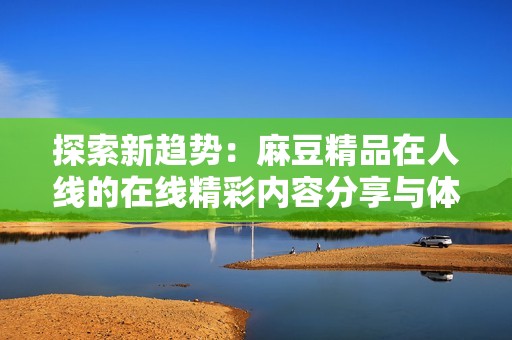 探索新趋势：麻豆精品在人线的在线精彩内容分享与体验