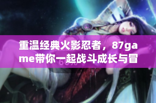 重温经典火影忍者，87game带你一起战斗成长与冒险提升