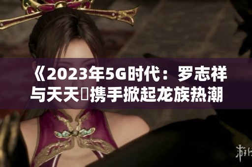 《2023年5G时代：罗志祥与天天奭携手掀起龙族热潮》