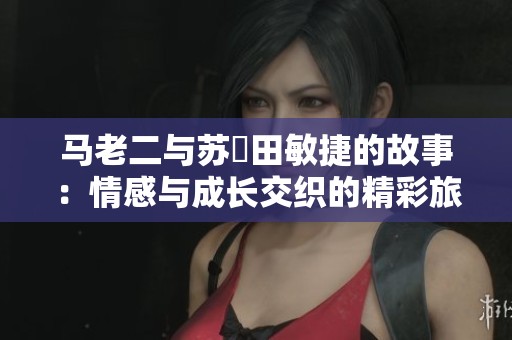 马老二与苏玥田敏捷的故事：情感与成长交织的精彩旅程