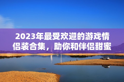 2023年最受欢迎的游戏情侣装合集，助你和伴侣甜蜜冒险