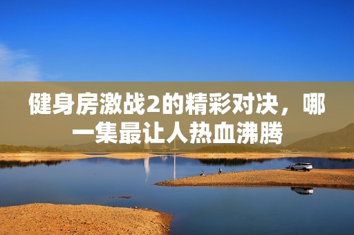健身房激战2的精彩对决，哪一集最让人热血沸腾