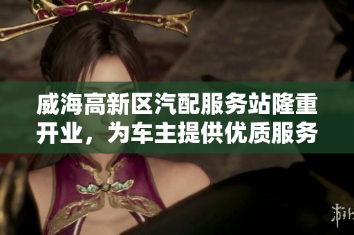 威海高新区汽配服务站隆重开业，为车主提供优质服务助力出行