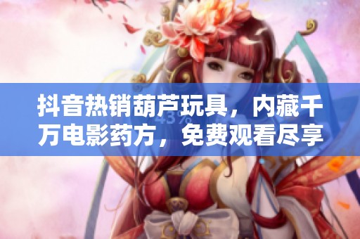 抖音热销葫芦玩具，内藏千万电影药方，免费观看尽享视觉盛宴